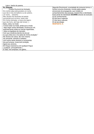 Leia o trecho do poema.
Eu, Etiqueta
(Carlos Drumond de Andrade)
Em minha calça está grudado um nome
que não é meu de batismo ou de cartório,
um nome... estranho.
Meu blusão traz lembrete de bebida
que jamais pus na boca, nesta vida.
Em minha camiseta, a marca de cigarro
que não fumo, até hoje não fumei(...)
Estou, estou na moda
É doce estar na moda, ainda que a moda
Seja negar minha identidade, trocá-la por mil,
açambarcando todas as marcas registradas,
todos os logotipos do mercado.
Com que inocência demito-me de ser
eu que antes era e me sabia de minha anulação.”
tão diverso de outros, tão mim mesmo
ser pensante, sentinte e solidário
com outros seres diversos e conscientes
de sua humana, invencível condição.
Agora sou anúncio,
Em língua nacional ou em qualquer língua
( qualquer, principalmente )
E nisto, me comprazo, tiro glória...
Segundo Drummond, a sociedade de consumo tornou o
homem anuncio itinerante, movido pelos apelos
emocionais da propaganda, que modela os
comportamentos das pessoas, tirando-lhes a identidade.
Essa perda de identidade OCORRE através da exclusão
A) do conhecimento.
B) dos bens materiais.
C) dos bens culturais.
D) da tecnologia.
RESPOSTA: A
 