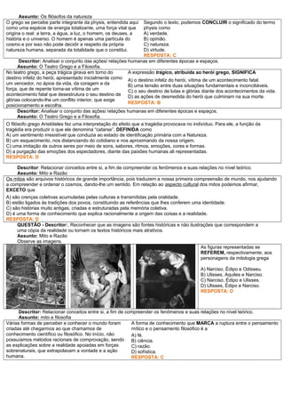 Assunto: Os filósofos da natureza
O grego se percebe parte integrante da physis, entendida aqui
como uma espécie de energia totalizante, uma força vital que
origina o real: a terra, a água, a luz, o homem, os deuses, a
história e o universo. O homem é apenas uma partícula do
cosmo e por isso não pode decidir a respeito da própria
natureza humana, separada da totalidade que o constitui.
Segundo o texto, podemos CONCLUIR o significado do termo
physis como
A) verdade.
B) opinião.
C) natureza.
D) virtude.
RESPOSTA: C
Descritor: Analisar o conjunto das ações/ relações humanas em diferentes épocas e espaços.
Assunto: O Teatro Grego e a Filosofia.
No teatro grego, a peça trágica girava em torno do
destino infeliz do herói, apresentado inicialmente como
um vencedor, no ápice da vida, da coragem e da
força, que de repente torna-se vítima de um
acontecimento fatal que desestrutura o seu destino de
glórias colocando-lhe um conflito interior, que exige
posicionamento e escolha.
A expressão trágico, atribuída ao herói grego, SIGNIFICA
A) o destino infeliz do herói, vítima de um acontecimento fatal.
B) uma tensão entre duas situações fundamentais e inconciliáveis.
C) o seu destino de lutas e glórias diante dos acontecimentos da vida.
D) as ações de desmedida do herói que culminam na sua morte.
RESPOSTA: B
Descritor: Analisar o conjunto das ações/ relações humanas em diferentes épocas e espaços.
Assunto: O Teatro Grego e a Filosofia.
O filósofo grego Aristóteles fez uma interpretação do efeito que a tragédia provocava no indivíduo. Para ele, a função da
tragédia era produzir o que ele denomina “catarse”, DEFINIDA como
A) um sentimento irresistível que conduzia ao estado de identificação primária com a Natureza.
B) um esquecimento, nos distanciando do cotidiano e nos aproximando da nossa origem.
C) uma imitação de outros seres por meio de sons, sabores, ritmos, emoções, cores e formas.
D) a purgação das emoções dos espectadores, diante das paixões humanas ali representadas.
RESPOSTA: D
Descritor: Relacionar conceitos entre si, a fim de compreender os fenômenos e suas relações no nível teórico.
Assunto: Mito e Razão
Os mitos são arquivos históricos de grande importância, pois traduzem a nossa primeira compreensão de mundo, nos ajudando
a compreender e ordenar o cosmos, dando-lhe um sentido. Em relação ao aspecto cultural dos mitos podemos afirmar,
EXCETO que
A) são crenças coletivas acumuladas pelas culturas e transmitidas pela oralidade.
B) estão ligados às tradições dos povos, constituindo as referências que lhes conferem uma identidade.
C) são histórias muito antigas, criadas e estruturadas pela memória coletiva.
D) é uma forma de conhecimento que explica racionalmente a origem das coisas e a realidade.
RESPOSTA: D
QUESTÃO - Descritor:. Reconhecer que as imagens são fontes históricas e não ilustrações que correspondem a
uma cópia da realidade ou tornam os textos históricos mais atrativos.
Assunto: Mito e Razão
Observe as imagens.
As figuras representadas se
REFEREM, respectivamente, aos
personagens da mitologia grega
A) Narciso, Édipo e Odisseu.
B) Ulisses, Aquiles e Narciso.
C) Narciso, Édipo e Ulisses.
D) Ulisses, Édipo e Narciso.
RESPOSTA: D
Descritor: Relacionar conceitos entre si, a fim de compreender os fenômenos e suas relações no nível teórico.
Assunto: mito e filosofia
Várias formas de perceber e conhecer o mundo foram
criadas até chegarmos ao que chamamos de
conhecimento científico ou filosófico. No início, não
possuíamos métodos racionais de comprovação, sendo
as explicações sobre a realidade apoiadas em forças
sobrenaturais, que extrapolavam a vontade e a ação
humana.
A forma de conhecimento que MARCA a ruptura entre o pensamento
mítico e o pensamento filosófico é a
A) fé.
B) ciência.
C) razão.
D) sofística.
RESPOSTA: C
 