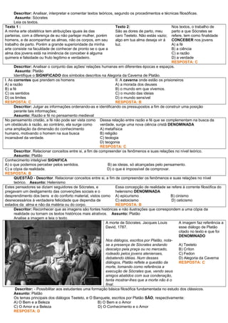 Descritor: Analisar, interpretar e comentar textos teóricos, segundo os procedimentos e técnicas filosóficas.
Assunto: Sócrates
Leia os textos.
Texto 1 :
A minha arte obstétrica tem atribuições iguais às das
parteiras, com a diferença de eu não partejar mulher, porém
homens, e de acompanhar as almas, não os corpos, em seu
trabalho de parto. Porém a grande superioridade da minha
arte consiste na faculdade de conhecer de pronto se o que a
alma dos jovens está na iminência de conceber é alguma
quimera e falsidade ou fruto legítimo e verdadeiro.
Texto 2:
São as dores de parto, meu
caro Teeteto. Não estás vazio;
algo em tua alma deseja vir à
luz.
Nos textos, o trabalho de
parto a que Sócrates se
refere, tem como finalidade
CONCEBER nos jovens
A) a fé
B) a ciência
C) a razão
D) a verdade
RESPOSTA: C
Descritor: Analisar o conjunto das ações/ relações humanas em diferentes épocas e espaços.
Assunto: Platão
Identifique o SIGNIFICADO dos símbolos descritos na Alegoria da Caverna de Platão.
I. As correntes que prendem os homens
A) a razão
B) a fé
C) os sentidos
D) os limites
RESPOSTA: C
II. A caverna onde estão os prisioneiros
A) a morada dos deuses
B) o mundo em que vivemos.
C) o mundo das ideias
D) o mundo sensível
RESPOSTA: B
Descritor: Julgar as informações ordenando-as e identificando os pressupostos a fim de construir uma posição
perante tais informações;
Assunto: Razão e fé no pensamento medieval
No pensamento cristão, a fé não pode ser vista como
um obstáculo à razão, ao contrário, ela surge como
uma ampliação da dimensão do conhecimento
humano, motivando o homem na sua busca
incansável da verdade.
Dessa relação entre razão e fé que se complementam na busca da
verdade, surge uma nova ciência cristã DENOMINADA
A) metafísica
B) religião
C) teologia
D) teogonia
RESPOSTA: C
Descritor. Relacionar conceitos entre si, a fim de compreender os fenômenos e suas relações no nível teórico.
Assunto: Platão
Conhecimento inteligível SIGNIFICA
A) o que podemos perceber pelos sentidos. B) as ideias, só alcançadas pelo pensamento.
C) a cópia da realidade. D) o que é impossível de comprovar.
RESPOSTA: B
QUESTÃO - Descritor. Relacionar conceitos entre si, a fim de compreender os fenômenos e suas relações no nível
teórico. Assunto: Helenismo
Estes pensadores se diziam seguidores de Sócrates, e
pregavam um desligamento das convenções sociais e o
desprendimento dos bens e do conforto material, vistos como
desnecessários à verdadeira felicidade que dependia de
estados da alma e não da matéria ou do corpo.
Essa concepção de realidade se refere à corrente filosófica do
helenismo DENOMINADA
A) epicurismo B) cinismo
C) estoicismo D) ceticismo
RESPOSTA: B
Descritor: Reconhecer que as imagens são fontes históricas e não ilustrações que correspondem a uma cópia da
realidade ou tornam os textos históricos mais atrativos. Assunto: Platão
Analise a imagem e leia o texto.
A morte de Sócrates. Jacques Louis
David, 1787.
Nos diálogos, escritos por Platão, nota-
se a presença de Sócrates andando
descalço pela praça ou no mercado,
rodeado pelos jovens atenienses,
debatendo idéias. Num desses
diálogos, Platão reflete a questão da
morte, tomando como referência a
execução de Sócrates que, vendo seus
amigos abatidos com sua condenação,
tenta mostrar-lhes que a morte não é o
final.
A imagem faz referência a
esse diálogo de Platão
citado no texto e que foi
DENOMINADO
A) Teeteto
B) Críton
C) Fedon
D) Alegoria da Caverna
RESPOSTA: C
Descritor: - Possibilitar aos estudantes uma formação básica filosófica fundamentada no estudo dos clássicos.
Assunto: Platão
Os temas principais dos diálogos Teeteto, e O Banquete, escritos por Platão SÃO, respectivamente:
A) O Bem e a Beleza B) O Bem e o Amor
C) O Amor e a Beleza D) O Conhecimento e o Amor
RESPOSTA: D
 