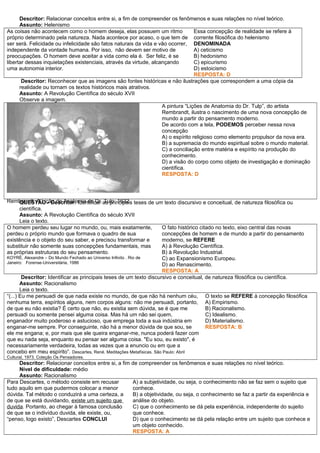 Descritor: Relacionar conceitos entre si, a fim de compreender os fenômenos e suas relações no nível teórico.
Assunto: Helenismo
As coisas não acontecem como o homem deseja, elas possuem um ritmo
próprio determinado pela natureza. Nada acontece por acaso, o que tem de
ser será. Felicidade ou infelicidade são fatos naturais da vida e vão ocorrer,
independente da vontade humana. Por isso, não devem ser motivo de
preocupações. O homem deve aceitar a vida como ela é. Ser feliz, é se
libertar dessas inquietações existenciais, através da virtude, alcançando
uma autonomia interior.
Essa concepção de realidade se refere à
corrente filosófica do helenismo
DENOMINADA
A) ceticismo
B) hedonismo
C) epicurismo
D) estoicismo
RESPOSTA: D
Descritor: Reconhecer que as imagens são fontes históricas e não ilustrações que correspondem a uma cópia da
realidade ou tornam os textos históricos mais atrativos.
Assunto: A Revolução Científica do século XVII
Observe a imagem.
Rembrandt. A Lição de Anatomia do Dr. Tulp, 1632
A pintura “Lições de Anatomia do Dr. Tulp”, do artista
Rembrandt, ilustra o nascimento de uma nova concepção de
mundo a partir do pensamento moderno.
De acordo com a tela, PODEMOS perceber nessa nova
concepção
A) o espírito religioso como elemento propulsor da nova era.
B) a supremacia do mundo espiritual sobre o mundo material.
C) a conciliação entre matéria e espírito na produção do
conhecimento.
D) a visão do corpo como objeto de investigação e dominação
científica.
RESPOSTA: D
QUESTÃO - Descritor: Identificar as principais teses de um texto discursivo e conceitual, de natureza filosófica ou
científica.
Assunto: A Revolução Científica do século XVII
Leia o texto.
O homem perdeu seu lugar no mundo, ou, mais exatamente,
perdeu o próprio mundo que formava o quadro de sua
existência e o objeto do seu saber, e precisou transformar e
substituir não somente suas concepções fundamentais, mas
as próprias estruturas do seu pensamento.
KOYRÈ, Alexandre – Do Mundo Fechado ao Universo Infinito . Rio de
Janeiro: Forense-Universitária, 1986
O fato histórico citado no texto, eixo central das novas
concepções de homem e de mundo a partir do pensamento
moderno, se REFERE
A) à Revolução Científica.
B) à Revolução Industrial.
C) ao Expansionismo Europeu.
D) ao Renascimento.
RESPOSTA: A
Descritor: Identificar as principais teses de um texto discursivo e conceitual, de natureza filosófica ou científica.
Assunto: Racionalismo
Leia o texto.
“(...) Eu me persuadi de que nada existe no mundo, de que não há nenhum céu,
nenhuma terra, espíritos alguns, nem corpos alguns: não me persuadi, portanto,
de que eu não existia? É certo que não, eu existia sem dúvida, se é que me
persuadi ou somente pensei alguma coisa. Mas há um não sei quem,
enganador muito poderoso e astucioso, que emprega toda a sua indústria em
enganar-me sempre. Por conseguinte, não há a menor dúvida de que sou, se
ele me engana; e, por mais que ele queira enganar-me, nunca poderá fazer com
que eu nada seja, enquanto eu pensar ser alguma coisa. "Eu sou, eu existo", é
necessariamente verdadeira, todas as vezes que a enuncio ou em que a
concebo em meu espírito”. Descartes, René. Meditações Metafísicas. São Paulo: Abril
Cultural, 1973. Coleção Os Pensadores.
O texto se REFERE à concepção filosófica
A) Empirismo.
B) Racionalismo.
C) Idealismo.
D) Materialismo.
RESPOSTA: B
Descritor: Relacionar conceitos entre si, a fim de compreender os fenômenos e suas relações no nível teórico.
Nível de dificuldade: médio
Assunto: Racionalismo
Para Descartes, o método consiste em recusar
tudo aquilo em que pudermos colocar a menor
dúvida. Tal método o conduzirá a uma certeza, a
de que se está duvidando, existe um sujeito que
duvida. Portanto, ao chegar à famosa conclusão
de que se o indivíduo duvida, ele existe, ou,
“penso, logo existo”, Descartes CONCLUI
A) a subjetividade, ou seja, o conhecimento não se faz sem o sujeito que
conhece.
B) a objetividade, ou seja, o conhecimento se faz a partir da experiência e
análise do objeto.
C) que o conhecimento se dá pela experiência, independente do sujeito
que conhece.
D) que o conhecimento se dá pela relação entre um sujeito que conhece e
um objeto conhecido.
RESPOSTA: A
 