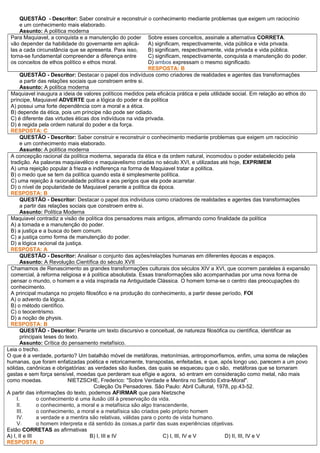 QUESTÃO - Descritor: Saber construir e reconstruir o conhecimento mediante problemas que exigem um raciocínio
e um conhecimento mais elaborado.
Assunto: A política moderna
Para Maquiavel, a conquista e a manutenção do poder
vão depender da habilidade do governante em aplicá-
las a cada circunstância que se apresenta. Para isso,
torna-se fundamental compreender a diferença entre
os conceitos de ethos político e ethos moral.
Sobre esses conceitos, assinale a alternativa CORRETA.
A) significam, respectivamente, vida pública e vida privada.
B) significam, respectivamente, vida privada e vida pública.
C) significam, respectivamente, conquista e manutenção do poder.
D) ambos expressam o mesmo significado.
RESPOSTA: B
QUESTÃO - Descritor: Destacar o papel dos indivíduos como criadores de realidades e agentes das transformações
a partir das relações sociais que constroem entre si.
Assunto: A política moderna
Maquiavel inaugura a ideia de valores políticos medidos pela eficácia prática e pela utilidade social. Em relação ao ethos do
príncipe, Maquiavel ADVERTE que a lógica do poder e da política
A) possui uma forte dependência com a moral e a ética.
B) depende da ética, pois um príncipe não pode ser odiado.
C) é diferente das virtudes éticas dos indivíduos na vida privada.
D) é regida pela ordem natural do poder e da força.
RESPOSTA: C
QUESTÃO - Descritor: Saber construir e reconstruir o conhecimento mediante problemas que exigem um raciocínio
e um conhecimento mais elaborado.
Assunto: A política moderna
A concepção racional da política moderna, separada da ética e da ordem natural, incomodou o poder estabelecido pela
tradição. As palavras maquiavélico e maquiavelismo criadas no século XVI, e utilizadas até hoje, EXPRIMEM
A) uma rejeição popular à frieza e indiferença na forma de Maquiavel tratar a política.
B) o medo que se tem da política quando esta é simplesmente política.
C) uma rejeição à racionalidade política e aos perigos que ela pode acarretar.
D) o nível de popularidade de Maquiavel perante a política da época.
RESPOSTA: B
QUESTÃO - Descritor: Destacar o papel dos indivíduos como criadores de realidades e agentes das transformações
a partir das relações sociais que constroem entre si.
Assunto: Política Moderna
Maquiavel contradiz a visão de política dos pensadores mais antigos, afirmando como finalidade da política
A) a tomada e a manutenção do poder.
B) a justiça e a busca do bem comum.
C) a justiça como forma de manutenção do poder.
D) a lógica racional da justiça.
RESPOSTA: A
QUESTÃO - Descritor: Analisar o conjunto das ações/relações humanas em diferentes épocas e espaços.
Assunto: A Revolução Científica do século XVII
Chamamos de Renascimento as grandes transformações culturais dos séculos XIV a XVI, que ocorrem paralelas à expansão
comercial, à reforma religiosa e à política absolutista. Essas transformações são acompanhadas por uma nova forma de
pensar o mundo, o homem e a vida inspirada na Antiguidade Clássica. O homem torna-se o centro das preocupações do
conhecimento.
A principal mudança no projeto filosófico e na produção do conhecimento, a partir desse período, FOI
A) o advento da lógica.
B) o método científico.
C) o teocentrismo.
D) a noção de physis.
RESPOSTA: B
QUESTÃO - Descritor: Perante um texto discursivo e conceitual, de natureza filosófica ou científica, identificar as
principais teses do texto.
Assunto: Crítica do pensamento metafísico.
Leia o trecho.
O que é a verdade, portanto? Um batalhão móvel de metáforas, metonímias, antropomorfismos, enfim, uma soma de relações
humanas, que foram enfatizadas poética e retoricamente, transpostas, enfeitadas, e que, após longo uso, parecem a um povo
sólidas, canônicas e obrigatórias: as verdades são ilusões, das quais se esqueceu que o são, metáforas que se tornaram
gastas e sem força sensível, moedas que perderam sua efígie e agora, só entram em consideração como metal, não mais
como moedas. NIETZSCHE, Frederico: "Sobre Verdade e Mentira no Sentido Extra-Moral".
Coleção Os Pensadores. São Paulo: Abril Cultural, 1978, pp.43-52.
A partir das informações do texto, podemos AFIRMAR que para Nietzsche
I. o conhecimento é uma ilusão útil à preservação da vida.
II. o conhecimento, a moral e a metafísica são algo transcendente,
III. o conhecimento, a moral e a metafísica são criados pelo próprio homem
IV. a verdade e a mentira são relativas, válidas para o ponto de vista humano.
V. o homem interpreta e dá sentido às coisas,a partir das suas experiências objetivas.
Estão CORRETAS as afirmativas
A) I, II e III B) I, III e IV C) I, III, IV e V D) II, III, IV e V
RESPOSTA: D
 