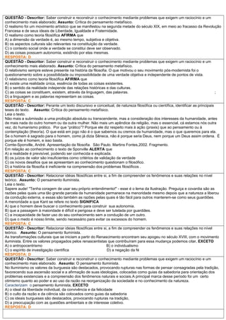 QUESTÃO - Descritor: Saber construir e reconstruir o conhecimento mediante problemas que exigem um raciocínio e um
conhecimento mais elaborado; Assunto: Crítica do pensamento metafísico.
O realismo foi um movimento artístico que se manifestou na segunda metade do século XIX, em meio ao fracasso da Revolução
Francesa e de seus ideais de Liberdade, Igualdade e Fraternidade.
O realismo como teoria filosófica AFIRMA que
A) a dimensão da verdade é, ao mesmo tempo, subjetiva e objetiva.
B) os aspectos culturais são relevantes na constituição da verdade.
C) o contexto social onde a verdade se constitui deve ser observado.
D) as coisas possuem autonomia, existindo por elas mesmas.
RESPOSTA: D
QUESTÃO - Descritor: Saber construir e reconstruir o conhecimento mediante problemas que exigem um raciocínio e um
conhecimento mais elaborado. Assunto: Crítica do pensamento metafísico.
O relativismo sempre esteve presente na história da filosofia. O que motivou o seu movimento pós-modernista foi o
questionamento sobre a possibilidade ou impossibilidade de uma verdade objetiva e independente de pontos de vista.
O relativismo como teoria filosófica AFIRMA que
A) existe uma realidade única, essência de todas as coisas existentes.
B) o sentido da realidade independe das relações históricas e das culturas.
C) as coisas se constituem, existem, através da linguagem, das palavras. ;
D) a linguagem e as palavras representam as coisas.
RESPOSTA: C
QUESTÃO - Descritor: Perante um texto discursivo e conceitual, de natureza filosófica ou científica, identificar as principais
teses do texto. Assunto: Crítica do pensamento metafísico.
Leia o texto.
Não mais a submissão a uma proibição absoluta ou transcendente, mas a consideração dos interesses da humanidade, antes
de mais nada do outro homem ou da outra mulher. Não mais um apêndice da religião, mas o essencial, cá estamos nós outra
vez, do humanismo prático. Por que “prático”? Porque ele diz respeito mais à ação (praxis) que ao pensamento ou à
contemplação (theoría). O que está em jogo não é o que sabemos ou cremos da humanidade, mas o que queremos para ela.
Se o.homem é sagrado para o homem, como já dizia Sêneca, não é porque seria Deus, nem porque um Deus assim ordena. É
porque ele é homem, e isso basta.
Comte-Sponville, André. Apresentação da filosofia. São Paulo. Martins Fontes,2002. Fragmento.
Em relação ao conhecimento o texto de Sponville ALERTA que
A) a realidade é previsível, podendo ser conhecida e explicada.
B) os juízos de valor são insuficientes como critérios de validação da verdade
C) os novos desafios que se apresentam ao conhecimento questionam o filosófico.
D) a história da filosofia é ineficiente na compreensão dos problemas filosóficos .
RESPOSTA: C
QUESTÃO - Descritor: Relacionar idéias filosóficas entre si, a fim de compreender os fenômenos e suas relações no nível
teórico. Assunto: O pensamento Iluminista.
Leia o texto.
Sapere aude! "Tenha coragem de usar seu próprio entendimento!" - esse é o lema da Ilustração. Preguiça e covardia são as
razões pelas quais uma tão grande parcela da humanidade permanece na menoridade mesmo depois que a natureza a liberou
da condução externa, e essas são também as razões pelas quais é tão fácil para outros manterem-se como seus guardiões.
A menoridade a que Kant se refere no texto SIGNIFICA
A) que o homem deve buscar o conhecimento para construir sua autonomia.
B) que a passagem à maioridade é difícil e perigosa e deve ser tutelada por guardiães.
C) a incapacidade de fazer uso do seu conhecimento sem a condução de um outro.
D) que o medo é nosso limite, sendo necessário para evitar os excessos do homem.
RESPOSTA: C
QUESTÃO - Descritor: Relacionar ideias filosóficas entre si, a fim de compreender os fenômenos e suas relações no nível
teórico. Assunto: O pensamento Iluminista.
As transformações culturais que se iniciam a partir do Renascimento encontram seu apogeu no século XVIII, com o movimento
iluminista. Entre os valores propagados pelos renascentistas que contribuíram para essa mudança podemos citar, EXCETO
A) o antropocentrismo B) o individualismo
C) o espírito de investigação científica D) a negação da fé
RESPOSTA: D
QUESTÃO - Descritor: Saber construir e reconstruir o conhecimento mediante problemas que exigem um raciocínio e um
conhecimento mais elaborado. Assunto: O pensamento Iluminista.
No Iluminismo os valores da burguesia são destacados, provocando rupturas nas formas de pensar consagradas pela tradição,
favorecendo sua ascensão social e a afirmação de suas ideologias, colocadas como guias da sabedoria para orientação dos
problemas existenciais e a compreensão dos fenômenos naturais e sociais.A principal marca desse período foi um certo
otimismo quanto ao poder e ao uso da razão na reorganização da sociedade e no conhecimento da natureza.
Caracterizam o pensamento iluminista, EXCETO
A) o ideal da liberdade individual, da convivência e da felicidade
B) o culto da razão e da ciência são colocados como guias da sabedoria
C) os ideais burgueses são destacados, provocando rupturas na tradição,
D) a preocupação com as questões ambientais e de interesse coletivo.
RESPOSTA: D
 