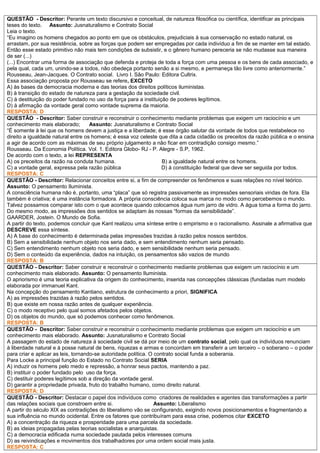 QUESTÃO - Descritor: Perante um texto discursivo e conceitual, de natureza filosófica ou científica, identificar as principais
teses do texto. Assunto: Jusnaturalismo e Contrato Social
Leia o texto.
“Eu imagino os homens chegados ao ponto em que os obstáculos, prejudiciais à sua conservação no estado natural, os
arrastam, por sua resistência, sobre as forças que podem ser empregadas por cada indivíduo a fim de se manter em tal estado.
Então esse estado primitivo não mais tem condições de subsistir, e o gênero humano pereceria se não mudasse sua maneira
de ser (...)
(...) Encontrar uma forma de associação que defenda e proteja de toda a força com uma pessoa e os bens de cada associado, e
pela qual, cada um, unindo-se a todos, não obedeça portanto senão a si mesmo, e permaneça tão livre como anteriormente.”
Rousseau, Jean-Jacques. O Contrato social. Livro I. São Paulo: Editora Cultrix.
Essa associação proposta por Rousseau se refere, EXCETO
A) às bases da democracia moderna e das teorias dos direitos políticos iluministas.
B) à transição do estado de natureza para a gestação da sociedade civil.
C) à destituição do poder fundado no uso da força para a instituição de poderes legítimos.
D) à afirmação da vontade geral como vontade suprema da maioria.
RESPOSTA: D
QUESTÃO - Descritor: Saber construir e reconstruir o conhecimento mediante problemas que exigem um raciocínio e um
conhecimento mais elaborado; Assunto: Jusnaturalismo e Contrato Social
“É somente à lei que os homens devem a justiça e a liberdade; é esse órgão salutar da vontade de todos que restabelece no
direito a igualdade natural entre os homens; é essa voz celeste que dita a cada cidadão os preceitos da razão pública e o ensina
a agir de acordo com as máximas de seu próprio julgamento a não ficar em contradição consigo mesmo.”
Rousseau. Da Economia Política. Vol. 1. Editora Globo- RJ - P. Alegre - S.P, 1962.
De acordo com o texto, a lei REPRESENTA
A) os preceitos da razão na conduta humana. B) a igualdade natural entre os homens.
C) a vontade geral, expressa pela razão pública D) à constituição federal que deve ser seguida por todos.
RESPOSTA: C
QUESTÃO - Descritor: Relacionar conceitos entre si, a fim de compreender os fenômenos e suas relações no nível teórico.
Assunto: O pensamento Iluminista.
A consciência humana não é, portanto, uma “placa” que só registra passivamente as impressões sensoriais vindas de fora. Ela
também é criativa; é uma instância formadora. A própria consciência coloca sua marca no modo como percebemos o mundo.
Talvez possamos comparar isto com o que acontece quando colocamos água num jarro de vidro. A água toma a forma do jarro.
Do mesmo modo, as impressões dos sentidos se adaptam às nossas “formas da sensibilidade”.
GAARDER, Jostein. O Mundo de Sofia.
A partir do texto, podemos concluir que Kant realizou uma síntese entre o empirismo e o racionalismo. Assinale a afirmativa que
DESCREVE essa síntese.
A) A base do conhecimento é determinada pelas impressões trazidas à razão pelos nossos sentidos.
B) Sem a sensibilidade nenhum objeto nos seria dado, e sem entendimento nenhum seria pensado.
C) Sem entendimento nenhum objeto nos seria dado, e sem sensibilidade nenhum seria pensado.
D) Sem o conteúdo da experiência, dados na intuição, os pensamentos são vazios de mundo
RESPOSTA: B
QUESTÃO - Descritor: Saber construir e reconstruir o conhecimento mediante problemas que exigem um raciocínio e um
conhecimento mais elaborado. Assunto: O pensamento Iluminista.
O apriorismo é uma teoria explicativa da origem do conhecimento, inserida nas concepções clássicas (fundadas num modelo
elaborada por immanuel Kant.
Na concepção do pensamento Kantiano, estrutura de conhecimento a priori, SIGNIFICA
A) as impressões trazidas à razão pelos sentidos.
B) que existe em nossa razão antes de qualquer experiência.
C) o modo receptivo pelo qual somos afetados pelos objetos.
D) os objetos do mundo, que só podemos conhecer como fenômenos.
RESPOSTA: B
QUESTÃO - Descritor: Saber construir e reconstruir o conhecimento mediante problemas que exigem um raciocínio e um
conhecimento mais elaborado. Assunto: Jusnaturalismo e Contrato Social
A passagem do estado de natureza à sociedade civil se dá por meio de um contrato social, pelo qual os indivíduos renunciam
à liberdade natural e à posse natural de bens, riquezas e armas e concordam em transferir a um terceiro – o soberano – o poder
para criar e aplicar as leis, tornando-se autoridade política. O contrato social funda a soberania.
Para Locke a principal função do Estado no Contrato Social SERIA
A) induzir os homens pelo medo e repressão, a honrar seus pactos, mantendo a paz.
B) instituir o poder fundado pelo uso da força.
C) destituir poderes legítimos sob a direção da vontade geral.
D) garantir a propriedade privada, fruto do trabalho humano, como direito natural.
RESPOSTA: D
QUESTÃO - Descritor: Destacar o papel dos indivíduos como criadores de realidades e agentes das transformações a partir
das relações sociais que constroem entre si. Assunto: Liberalismo
A partir do século XIX as contradições do liberalismo vão se configurando, exigindo novos posicionamentos e fragmentando a
sua influência no mundo ocidental. Entre os fatores que contribuíram para essa crise, podemos citar EXCETO
A) a concentração da riqueza e prosperidade para uma parcela da sociedade.
B) as ideias propagadas pelas teorias socialistas e anarquistas.
C) a democracia edificada numa sociedade pautada pelos interesses comuns
D) as reivindicações e movimentos dos trabalhadores por uma ordem social mais justa.
RESPOSTA: C
 