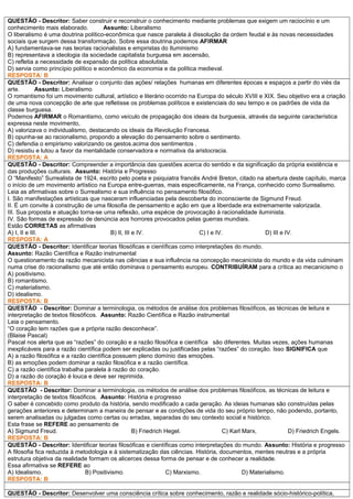 QUESTÃO - Descritor: Saber construir e reconstruir o conhecimento mediante problemas que exigem um raciocínio e um
conhecimento mais elaborado. Assunto: Liberalismo
O liberalismo é uma doutrina político-econômica que nasce paralela à dissolução da ordem feudal e às novas necessidades
sociais que surgem dessa transformação. Sobre essa doutrina podemos AFIRMAR
A) fundamentava-se nas teorias racionalistas e empiristas do Iluminismo
B) representava a ideologia da sociedade capitalista burguesa em ascensão,
C) refletia a necessidade de expansão da política absolutista.
D) servia como princípio político e econômico da economia e da política medieval.
RESPOSTA: B
QUESTÃO - Descritor: Analisar o conjunto das ações/ relações humanas em diferentes épocas e espaços a partir do viés da
arte. Assunto: Liberalismo
O romantismo foi um movimento cultural, artístico e literário ocorrido na Europa do século XVIII e XIX. Seu objetivo era a criação
de uma nova concepção de arte que refletisse os problemas políticos e existenciais do seu tempo e os padrões de vida da
classe burguesa.
Podemos AFIRMAR o Romantismo, como veículo de propagação dos ideais da burguesia, através da seguinte característica
expressa neste movimento,
A) valorizava o individualismo, destacando os ideais da Revolução Francesa.
B) opunha-se ao racionalismo, propondo a elevação do pensamento sobre o sentimento.
C) defendia o empirismo valorizando os gestos.acima dos sentimentos .
D) resistiu e lutou a favor da mentalidade conservadora e normativa da aristocracia.
RESPOSTA: A
QUESTÃO - Descritor: Compreender a importância das questões acerca do sentido e da significação da própria existência e
das produções culturais. Assunto: História e Progresso
O “Manifesto” Surrealista de 1924, escrito pelo poeta e psiquiatra francês André Breton, citado na abertura deste capítulo, marca
o início de um movimento artístico na Europa entre-guerras, mais especificamente, na França, conhecido como Surrealismo.
Leia as afirmativas sobre o Surrealismo e sua influência no pensamento filosófico.
I. São manifestações artísticas que nasceram influenciadas pela descoberta do inconsciente de Sigmund Freud.
II. É um convite à construção de uma filosofia de pensamento e ação em que a liberdade era extremamente valorizada.
III. Sua proposta e atuação torna-se uma reflexão, uma espécie de provocação à racionalidade iluminista.
IV. São formas de expressão de denúncia aos horrores provocados pelas guerras mundiais.
Estão CORRETAS as afirmativas
A) I, II e III. B) II, III e IV. C) I e IV. D) III e IV.
RESPOSTA: A
QUESTÃO - Descritor: Identificar teorias filosóficas e científicas como interpretações do mundo.
Assunto: Razão Científica e Razão instrumental
O questionamento da razão mecanicista nas ciências e sua influência na concepção mecanicista do mundo e da vida culminam
numa crise do racionalismo que até então dominava o pensamento europeu. CONTRIBUÍRAM para a crítica ao mecanicismo o
A) positivismo.
B) romantismo.
C) materialismo.
D) idealismo.
RESPOSTA: B
QUESTÃO - Descritor: Dominar a terminologia, os métodos de análise dos problemas filosóficos, as técnicas de leitura e
interpretação de textos filosóficos. Assunto: Razão Científica e Razão instrumental
Leia o pensamento.
“O coração tem razões que a própria razão desconhece”.
(Blaise Pascal)
Pascal nos alerta que as “razões” do coração e a razão filosófica e científica são diferentes. Muitas vezes, ações humanas
inexplicáveis para a razão científica podem ser explicadas ou justificadas pelas “razões” do coração. Isso SIGNIFICA que
A) a razão filosófica e a razão científica possuem pleno domínio das emoções.
B) as emoções podem dominar a razão filosófica e a razão científica.
C) a razão científica trabalha paralela à razão do coração.
D) a razão do coração é louca e deve ser reprimida.
RESPOSTA: B
QUESTÃO - Descritor: Dominar a terminologia, os métodos de análise dos problemas filosóficos, as técnicas de leitura e
interpretação de textos filosóficos. Assunto: História e progresso
O saber é concebido como produto da história, sendo modificado a cada geração. As ideias humanas são construídas pelas
gerações anteriores e determinam a maneira de pensar e as condições de vida do seu próprio tempo, não podendo, portanto,
serem analisadas ou julgadas como certas ou erradas, separadas do seu contexto social e histórico.
Esta frase se REFERE ao pensamento de
A) Sigmund Freud. B) Friedrich Hegel. C) Karl Marx, D) Friedrich Engels.
RESPOSTA: B
QUESTÃO - Descritor: Identificar teorias filosóficas e científicas como interpretações do mundo. Assunto: História e progresso
A filosofia fica reduzida à metodologia e à sistematização das ciências. História, documentos, mentes neutras e a própria
estrutura objetiva da realidade formam os alicerces dessa forma de pensar e de conhecer a realidade.
Essa afirmativa se REFERE ao
A) Idealismo. B) Positivismo. C) Marxismo. D) Materialismo.
RESPOSTA: B
QUESTÃO - Descritor: Desenvolver uma consciência crítica sobre conhecimento, razão e realidade sócio-histórico-política,
 