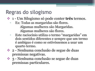 Regras do silogismo
 1 - Um Silogismo só pode conter três termos.
▫ Ex: Todas as margaridas são flores.
Algumas mulheres são Margaridas.
Algumas mulheres são flores.
▫ Este raciocínio utiliza o termo “margaridas” em
dois sentidos diferentes e sempre que um termo
é ambíguo é como se estivéssemos a usar um
quarto termo.
 2 - Nenhuma conclusão de segue de duas
premissas negativas.
 3 - Nenhuma conclusão se segue de duas
premissas particulares.
 