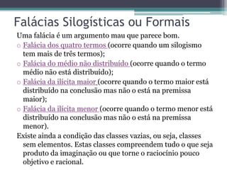 Falácias Silogísticas ou Formais
Uma falácia é um argumento mau que parece bom.
o Falácia dos quatro termos (ocorre quando um silogismo
tem mais de três termos);
o Falácia do médio não distribuído (ocorre quando o termo
médio não está distribuído);
o Falácia da ilícita maior (ocorre quando o termo maior está
distribuído na conclusão mas não o está na premissa
maior);
o Falácia da ilícita menor (ocorre quando o termo menor está
distribuído na conclusão mas não o está na premissa
menor).
Existe ainda a condição das classes vazias, ou seja, classes
sem elementos. Estas classes compreendem tudo o que seja
produto da imaginação ou que torne o raciocínio pouco
objetivo e racional.
 