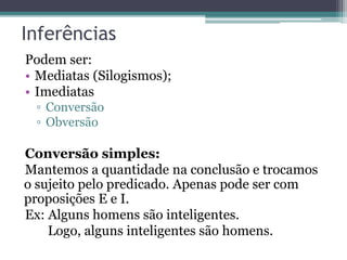 Inferências
Podem ser:
• Mediatas (Silogismos);
• Imediatas
▫ Conversão
▫ Obversão
Conversão simples:
Mantemos a quantidade na conclusão e trocamos
o sujeito pelo predicado. Apenas pode ser com
proposições E e I.
Ex: Alguns homens são inteligentes.
Logo, alguns inteligentes são homens.
 