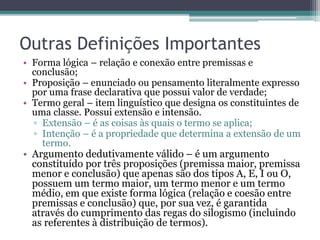 Outras Definições Importantes
• Forma lógica – relação e conexão entre premissas e
conclusão;
• Proposição – enunciado ou pensamento literalmente expresso
por uma frase declarativa que possui valor de verdade;
• Termo geral – item linguístico que designa os constituintes de
uma classe. Possui extensão e intensão.
▫ Extensão – é as coisas às quais o termo se aplica;
▫ Intenção – é a propriedade que determina a extensão de um
termo.
• Argumento dedutivamente válido – é um argumento
constituído por três proposições (premissa maior, premissa
menor e conclusão) que apenas são dos tipos A, E, I ou O,
possuem um termo maior, um termo menor e um termo
médio, em que existe forma lógica (relação e coesão entre
premissas e conclusão) que, por sua vez, é garantida
através do cumprimento das regas do silogismo (incluindo
as referentes à distribuição de termos).
 