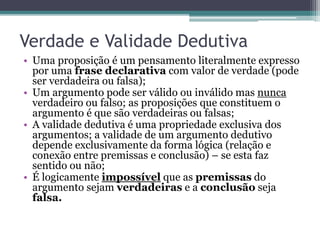 Verdade e Validade Dedutiva
• Uma proposição é um pensamento literalmente expresso
por uma frase declarativa com valor de verdade (pode
ser verdadeira ou falsa);
• Um argumento pode ser válido ou inválido mas nunca
verdadeiro ou falso; as proposições que constituem o
argumento é que são verdadeiras ou falsas;
• A validade dedutiva é uma propriedade exclusiva dos
argumentos; a validade de um argumento dedutivo
depende exclusivamente da forma lógica (relação e
conexão entre premissas e conclusão) – se esta faz
sentido ou não;
• É logicamente impossível que as premissas do
argumento sejam verdadeiras e a conclusão seja
falsa.
 