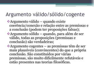 Argumento válido/sólido/cogente
Argumento válido – quando existe
coerência/conexão e relação entre as premissas e
a conclusão (podem ter proposições falsas);
Argumento sólido – quando, para além de ser
válido, todas as proposições (premissas e
conclusão) são verdadeiras;
Argumento cogentes – as premissas têm de ser
mais plausíveis (convincentes) do que a própria
conclusão. São constituídos por várias
premissas, são muito dificilmente refutáveis e
estão presentes nas teorias filosóficas.
 