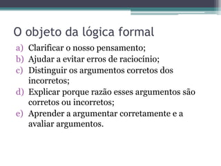 O objeto da lógica formal
a) Clarificar o nosso pensamento;
b) Ajudar a evitar erros de raciocínio;
c) Distinguir os argumentos corretos dos
incorretos;
d) Explicar porque razão esses argumentos são
corretos ou incorretos;
e) Aprender a argumentar corretamente e a
avaliar argumentos.
 