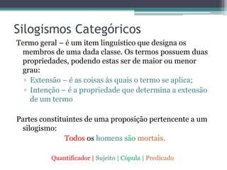 Silogismos Categóricos
Termo geral – é um item linguístico que designa os
membros de uma dada classe. Os termos possuem duas
propriedades, podendo estas ser de maior ou menor
grau:
▫ Extensão – é as coisas às quais o termo se aplica;
▫ Intenção – é a propriedade que determina a extensão
de um termo
Partes constituintes de uma proposição pertencente a um
silogismo:
Todos os homens são mortais.
Quantificador | Sujeito | Cópula | Predicado
 
