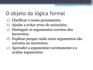 O objeto da lógica formal
a) Clarificar o nosso pensamento;
b) Ajudar a evitar erros de raciocínio;
c) Distinguir os argum...
