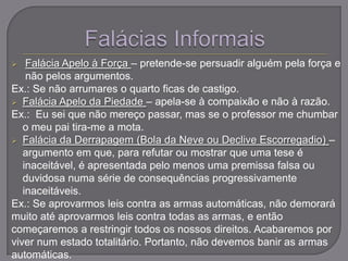  Falácia Apelo à Força – pretende-se persuadir alguém pela força e
não pelos argumentos.
Ex.: Se não arrumares o quarto ficas de castigo.
 Falácia Apelo da Piedade – apela-se à compaixão e não à razão.
Ex.: Eu sei que não mereço passar, mas se o professor me chumbar
o meu pai tira-me a mota.
 Falácia da Derrapagem (Bola da Neve ou Declive Escorregadio) –
argumento em que, para refutar ou mostrar que uma tese é
inaceitável, é apresentada pelo menos uma premissa falsa ou
duvidosa numa série de consequências progressivamente
inaceitáveis.
Ex.: Se aprovarmos leis contra as armas automáticas, não demorará
muito até aprovarmos leis contra todas as armas, e então
começaremos a restringir todos os nossos direitos. Acabaremos por
viver num estado totalitário. Portanto, não devemos banir as armas
automáticas.
 
