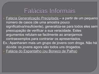  Falácia Generalização Precipitada – a partir de um pequeno
número de casos (de uma amostra pouco
significativa/insuficiente), generaliza-se para todos eles sem
preocupação de verificar a sua veracidade. Estes
argumentos refutam-se facilmente ao arranjarmos
contraexemplos para contrariar os apresentados.
Ex.: Apanharam mais um grupo de jovens com droga. Não há
dúvida: os jovens agora são todos uns drogados.
 Falácia do Espantalho (ou Boneco de Palha)
 