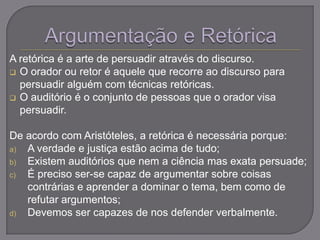 A retórica é a arte de persuadir através do discurso.
 O orador ou retor é aquele que recorre ao discurso para
persuadir alguém com técnicas retóricas.
 O auditório é o conjunto de pessoas que o orador visa
persuadir.
De acordo com Aristóteles, a retórica é necessária porque:
a) A verdade e justiça estão acima de tudo;
b) Existem auditórios que nem a ciência mas exata persuade;
c) É preciso ser-se capaz de argumentar sobre coisas
contrárias e aprender a dominar o tema, bem como de
refutar argumentos;
d) Devemos ser capazes de nos defender verbalmente.
 