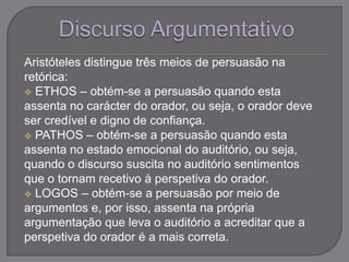 Aristóteles distingue três meios de persuasão na
retórica:
 ETHOS – obtém-se a persuasão quando esta
assenta no carácter do orador, ou seja, o orador deve
ser credível e digno de confiança.
 PATHOS – obtém-se a persuasão quando esta
assenta no estado emocional do auditório, ou seja,
quando o discurso suscita no auditório sentimentos
que o tornam recetivo à perspetiva do orador.
 LOGOS – obtém-se a persuasão por meio de
argumentos e, por isso, assenta na própria
argumentação que leva o auditório a acreditar que a
perspetiva do orador é a mais correta.
 