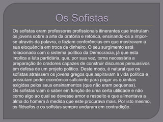 Os sofistas eram professores profissionais itinerantes que instruíam
os jovens sobre a arte da oratória e retórica, ensinando-os a impor-
se através da palavra, e faziam conferências em que mostravam a
sua eloquência em troca de dinheiro. O seu surgimento está
relacionado com o sistema político da Democracia, já que esta
implica a luta partidária, que, por sua vez, torna necessária a
preparação de oradores capazes de construir discursos persuasivos
em defesa de um projeto político. Deste modo, é natural que os
sofistas atraíssem os jovens gregos que aspiravam à vida política e
possuíam poder económico suficiente para pagar as quantias
exigidas pelos seus ensinamentos (que não eram pequenas).
Os sofistas viam o saber em função de uma certa utilidade e não
como algo ao qual se devesse amor e respeito e que alimentava a
alma do homem à medida que este procurava mais. Por isto mesmo,
os filósofos e os sofistas sempre andaram em contradição.
 