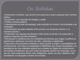 Ensinavam a retórica, cujo domínio era essencial a quem quisesse fazer carreira
política;
 Ensinavam, com exceção de Górgias, a aretê
 Política (virtude política);
 Interessavam-se pela antropologia, pela evolução do homem, da sociedade e da
civilização;
 Interessavam-se pelas relações entre as leis e os costumes (nomos ) e a
natureza (physis );
 Pretendiam ser capazes de dissertar sobre todos os temas e de responder a
qualquer pergunta que lhes fizessem;
 Recusavam a existência de uma realidade permanente que subjaz e justifica as
aparências e adotavam um ponto de vista , relativista e subjetivista;
 Assumiam uma perspetiva empirista e cética quanto à origem e possibilidade de
conhecimento, com base na imperfeição e falibilidade das nossas faculdades e na
inexistência de uma realidade estável que pudesse ser objeto de conhecimento.
Os sofistas acreditavam que nem todas as pessoas podiam ser ensinadas, só as
que em vidas anteriores tinham sido inteligentes, sendo, por isso, elitistas e não
acreditando na educação e ensino nas escolas.
 