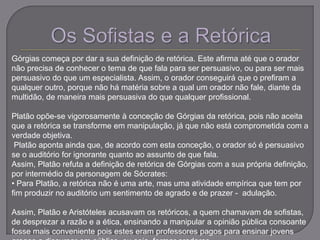 Górgias começa por dar a sua definição de retórica. Este afirma até que o orador
não precisa de conhecer o tema de que fala para ser persuasivo, ou para ser mais
persuasivo do que um especialista. Assim, o orador conseguirá que o prefiram a
qualquer outro, porque não há matéria sobre a qual um orador não fale, diante da
multidão, de maneira mais persuasiva do que qualquer profissional.
Platão opõe-se vigorosamente à conceção de Górgias da retórica, pois não aceita
que a retórica se transforme em manipulação, já que não está comprometida com a
verdade objetiva.
Platão aponta ainda que, de acordo com esta conceção, o orador só é persuasivo
se o auditório for ignorante quanto ao assunto de que fala.
Assim, Platão refuta a definição de retórica de Górgias com a sua própria definição,
por intermédio da personagem de Sócrates:
• Para Platão, a retórica não é uma arte, mas uma atividade empírica que tem por
fim produzir no auditório um sentimento de agrado e de prazer - adulação.
Assim, Platão e Aristóteles acusavam os retóricos, a quem chamavam de sofistas,
de desprezar a razão e a ética, ensinando a manipular a opinião pública consoante
fosse mais conveniente pois estes eram professores pagos para ensinar jovens
 
