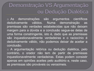 o As demonstrações são argumentos científicos
dedutivamente válidos. Numa demonstração as
premissas são verdades estabelecidas que não deixam
margem para a dúvida e a conclusão segue-se delas de
uma forma constringente, isto é, dado que as premissas
são inquestionavelmente verdadeiras e o raciocínio é
dedutivamente válido, não podemos deixar de aceitar a
conclusão.
o A argumentação retórica ou dedução dialética, pelo
contrário, o orador não tem de partir de premissas
inquestionavelmente verdadeiras. Estas podem consistir
apenas em opiniões aceites pelo auditório e, neste caso,
as premissas são prováveis ou verosímeis.
 