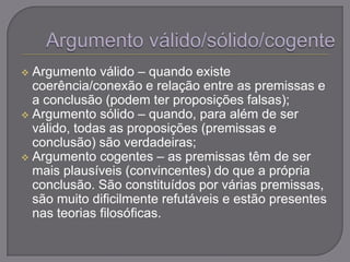  Argumento válido – quando existe
coerência/conexão e relação entre as premissas e
a conclusão (podem ter proposições falsas);
 Argumento sólido – quando, para além de ser
válido, todas as proposições (premissas e
conclusão) são verdadeiras;
 Argumento cogentes – as premissas têm de ser
mais plausíveis (convincentes) do que a própria
conclusão. São constituídos por várias premissas,
são muito dificilmente refutáveis e estão presentes
nas teorias filosóficas.
 