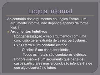 Ao contrário dos argumentos da Lógica Formal, um
argumento informal não depende apenas da forma
lógica.
 Argumentos Indutivos
o Por generalização – são argumentos com uma
conclusão geral extraída de casos particulares.
Ex.: O ferro é um condutor elétrico.
O cobre é um condutor elétrico.
Todos os metais são condutores elétricos.
o Por previsão – é um argumento que parte de
casos particulares mas a conclusão inferida é a de
que algo ocorrerá no futuro
 