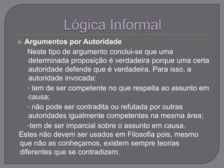  Argumentos por Autoridade
Neste tipo de argumento conclui-se que uma
determinada proposição é verdadeira porque uma certa
autoridade defende que é verdadeira. Para isso, a
autoridade invocada:
• tem de ser competente no que respeita ao assunto em
causa;
• não pode ser contradita ou refutada por outras
autoridades igualmente competentes na mesma área;
•tem de ser imparcial sobre o assunto em causa.
Estes não devem ser usados em Filosofia pois, mesmo
que não as conheçamos, existem sempre teorias
diferentes que se contradizem.
 