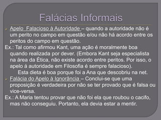  Apelo Falacioso à Autoridade – quando a autoridade não é
um perito no campo em questão e/ou não há acordo entre os
peritos do campo em questão.
Ex.: Tal como afirmou Kant, uma ação é moralmente boa
quando realizada por dever. (Embora Kant seja especialista
na área da Ética, não existe acordo entre peritos. Por isso, o
apelo á autoridade em Filosofia é sempre falacioso).
Esta dieta é boa porque foi a Ana que descobriu na net.
 Falácia do Apelo à Ignorância – Conclui-se que uma
proposição é verdadeira por não se ter provado que é falsa ou
vice-versa.
Ex.: A Maria tentou provar que não foi ela que roubou o cacifo,
mas não conseguiu. Portanto, ela devia estar a mentir.
 