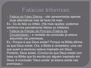  Falácia do Falso Dilema – são apresentadas apenas
duas alternativas mas de facto há mais.
Ex.: Ou és feliz ou infeliz. (Há mais opções: podemos
sentirmo-nos parcialmente felizes ou infelizes)
 Falácia da Petição de Princípio (Falácia da
Circularidade) – a verdade da conclusão já estava
assumida nas premissas.
Ex.: Porque é que Deus existe? Porque na Bíblia afirma-
se que Deus existe. Ora, a Bíblia é verdadeira, uma vez
que quem a escreveu estava inspirado em Deus.
Portanto, Deus existe. (Conclui-se que Deus existe com
base na Bíblia que foi escrita por alguém inspirado em
Deus. A conclusão “Deus existe” já estava aceite nas
premissas.)
 