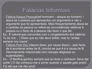  Falácia Ataque Pessoal(ad hominem – ataque ao homem) –
ataca-se a pessoa que apresentou um argumento e não o
argumento que foi apresentado. Mais frequentemente ataca-se
o carácter da pessoa ou refere-se circunstâncias relativas à
pessoa ou o facto de a pessoa não fazer o que diz.
Ex.: É natural que concordes com o congelamento dos salários.
Tu és rico… | Dizes que eu não devo beber, mas tu “andas
sempre nos copos”.
 Falácia Post Hoc (depois disso, por causa disso) – pelo facto
de A acontecer antes de B, conclui-se que A é a causa de B.
(Normalmente relacionada com crenças religiosas ou
superstições).
Ex.: O Benfica ganhou sempre que eu levei o cachecol. Deve dar
sorte! | O dia começou-me a correr quando vi aquele gato preto!
Foi ele que me deu azar!
 