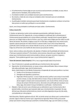 O Conhecimento é factivo (algo em que se procura exclusivamente a verdade), ou seja, não se
pode encontrar falsidades, falso Conhecimento;
A verdade é também uma condição necessária para o Conhecimento;
No entanto, o facto de uma crença ser verdadeira não é necessário para ser considerada
Conhecimento;
A justificação é também necessária para haver Conhecimento; só podemos conhecer se tivermos
boas provas ou razões que justifiquem a sua veracidade.
Assim, uma Crença Verdadeira Justificada com boas razões = Conhecimento.
Crítica à teoria CVJ
E. Gettier vai apresentar muitos contra-exemplos questionando a definição clássica do
Conhecimento como CVJ. Segundo ele, a crença verdadeira e justificada não é suficiente para o
Conhecimento porque podemos ter crenças falíveis justificadas. Exemplo disso é quando alguém
passa por um relógio todos os dias às 9 horas e, por isso, confia nesse relógio para lhe indicar se está
dentro do horário. No entanto, imagine-se que em um dos dias o relógio parou mas mesmo assim,
quando a pessoa passa por ele indica 9 horas e a pessoa confia. Essa é uma crença falível mas
justificada. Outro exemplo será o do dia indicado no jornal, ou de vermos ovelhas numa quinta ao
longe mas afinal eram uma matilha de cães brancos que pareciam ovelhas.
Assim, tanto os céticos como Descartes vão abordar o Problema da Possibilidade do Conhecimento
(“Será que é possível conhecer?”). No entanto, como veremos, Descartes quer chegar além de
provar que o Conhecimento existe (contrariando os céticos), ao querer encontrar resposta à
pergunta: “Como podemos garantir que o nosso Conhecimento é seguro?”)
Teoria do Ceticismo (Sexto Empírico e Pirro, mas a argumentação dada é do primeiro)
Tese: O Ceticismo é a posição que defende que o Conhecimento não é possível;
Argumentos: Se há Conhecimento, as nossas crenças estão justificadas. Mas as nossas crenças
não estão justificadas. logo, não há Conhecimento.
Assim, Sexto Empírico criou Modos Conducentes à Suspensão do Juízo para justificar a sua tese:
Ilusões e Erros Percetivos (a posteriori);
Divergência de Opiniões (a posteriori);
Regressão Infinita (a priori) – o único modo de tentar justificar uma crença é recorrendo
a outras crenças, ou seja, vão destruindo as nossas crenças ao destruírem as que lhes
deram origem e sempre assim consecutivamente, num círculo infinito. Como as nossas
crenças são sempre inferidas de outras, não existe uma justificação para qualquer uma
delas, logo, não existem Crenças Verdadeiras e Justificadas = Conhecimento;
Objeção: o facto de serem auto-refutáveis pois ao defenderem que o Conhecimento não é
possível estão a reconhecer que é possível saber que o Conhecimento é impossível. Ou seja,
afirmam que não existe conhecimento ao criarem uma ideia dogmática de que ele não existe,
contradizendo-se a eles próprios.
René Descartes, filósofo e geómetra do séc. XVII, vai tentar provar aos céticos que o conhecimento é
possível, seguro e fiável ao mostrar que o argumento da regressão infinita é falso, procurando
provar que existem crenças-base que sustentam o Conhecimento, logo, que nem todos as crenças
 