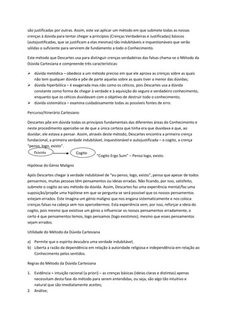 são justificadas por outras. Assim, este vai aplicar um método em que submete todas as nossas
crenças à dúvida para tentar chegar a princípios (Crenças Verdadeiras e Justificadas) básicos
(autojustificadas, que se justificam a elas mesmas) tão indubitáveis e inquestionáveis que serão
sólidas o suficiente para servirem de fundamento a todo o Conhecimento.
Este método que Descartes usa para distinguir crenças verdadeiras das falsas chama-se o Método da
Dúvida Cartesiana e compreende três características:
 dúvida metódica – obedece a um método preciso em que ele aprova as crenças sobre as quais
não tem qualquer dúvida e põe de parte aquelas sobre as quais tiver a menor das dúvidas;
 dúvida hiperbólica – é exagerada mas não como os céticos, pois Descartes usa a dúvida
constante como forma de chegar à verdade e à aquisição do seguro e verdadeiro conhecimento,
enquanto que os céticos duvidavam com o objetivo de destruir todo o conhecimento;
 dúvida sistemática – examina cuidadosamente todas as possíveis fontes de erro.
Percurso/Itinerário Cartesiano
Descartes põe em dúvida todas os princípios fundamentais das diferentes áreas do Conhecimento e
neste procedimento apercebe-se de que a única certeza que tinha era que duvidava e que, ao
duvidar, ele estava a pensar. Assim, através deste método, Descartes encontra a primeira crença
fundacional, a primeira verdade indubitável, inquestionável e autojustificada – o cogito, a crença
“penso, logo, existo”.
“Cogito Ergo Sum” – Penso logo, existo.
Hipótese do Génio Maligno
Após Descartes chegar à verdade indubitável de “eu penso, logo, existo”, pensa que apesar de todos
pensarmos, muitas pessoas têm pensamentos ou ideias erradas. Não ficando, por isso, satisfeito,
submete o cogito ao seu método da dúvida. Assim, Descartes faz uma experiência mental/faz uma
suposição/propõe uma hipótese em que se pergunta se será possível que os nossos pensamentos
estejam errados. Este imagina um génio maligno que nos engana sistematicamente e nos coloca
crenças falsas na cabeça sem nos apercebermos. Esta experiência vem, por isso, reforçar a ideia do
cogito, pois mesmo que existisse um génio a influenciar os nossos pensamentos erradamente, o
certo é que pensamentos temos, logo pensamos (logo existimos), mesmo que esses pensamentos
sejam errados.
Utilidade do Método da Dúvida Cartesiana
a) Permite que o espírito descubra uma verdade indubitável;
b) Liberta a razão da dependência em relação à autoridade religiosa e independência em relação ao
Conhecimento pelos sentidos.
Regras do Método da Dúvida Cartesiana
1. Evidência = intuição racional (a priori) – as crenças básicas (ideias claras e distintas) apenas
necessitam desta fase do método para serem entendidas, ou seja, são algo tão intuitivo e
natural que são imediatamente aceites;
2. Análise;
Dúvida Cogito
 