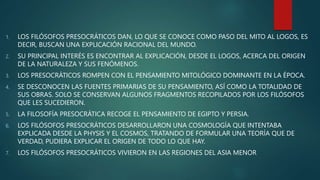 1. LOS FILÓSOFOS PRESOCRÁTICOS DAN, LO QUE SE CONOCE COMO PASO DEL MITO AL LOGOS, ES
DECIR, BUSCAN UNA EXPLICACIÓN RACIONAL DEL MUNDO.
2. SU PRINCIPAL INTERÉS ES ENCONTRAR AL EXPLICACIÓN, DESDE EL LOGOS, ACERCA DEL ORIGEN
DE LA NATURALEZA Y SUS FENÓMENOS.
3. LOS PRESOCRÁTICOS ROMPEN CON EL PENSAMIENTO MITOLÓGICO DOMINANTE EN LA ÉPOCA.
4. SE DESCONOCEN LAS FUENTES PRIMARIAS DE SU PENSAMIENTO, ASÍ COMO LA TOTALIDAD DE
SUS OBRAS. SOLO SE CONSERVAN ALGUNOS FRAGMENTOS RECOPILADOS POR LOS FILÓSOFOS
QUE LES SUCEDIERON.
5. LA FILOSOFÍA PRESOCRÁTICA RECOGE EL PENSAMIENTO DE EGIPTO Y PERSIA.
6. LOS FILÓSOFOS PRESOCRÁTICOS DESARROLLARON UNA COSMOLOGÍA QUE INTENTABA
EXPLICADA DESDE LA PHYSIS Y EL COSMOS, TRATANDO DE FORMULAR UNA TEORÍA QUE DE
VERDAD, PUDIERA EXPLICAR EL ORIGEN DE TODO LO QUE HAY.
7. LOS FILÓSOFOS PRESOCRÁTICOS VIVIERON EN LAS REGIONES DEL ASIA MENOR
 