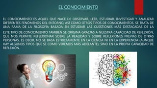 EL CONOCIMIENTO
EL CONOCIMIENTO ES AQUEL QUE NACE DE OBSERVAR, LEER, ESTUDIAR, INVESTIGAR Y ANALIZAR
DIFERENTES FENÓMENOS DEL ENTORNO, ASÍ COMO OTROS TIPOS DE CONOCIMIENTOS. SE TRATA DE
UNA RAMA DE LA FILOSOFÍA BASADA EN ESTUDIAR LAS CUESTIONES MÁS DESTACADAS DE LA
ESTE TIPO DE CONOCIMIENTO TAMBIÉN SE ORIGINA GRACIAS A NUESTRA CAPACIDAD DE REFLEXIÓN,
QUE NOS PERMITE REFLEXIONAR SOBRE LA REALIDAD Y SOBRE REFLEXIONES PREVIAS DE OTRAS
PERSONAS. ES DECIR, NO SE BASA ESTRICTAMENTE EN LA CIENCIA NI EN LA EXPERIENCIA (AUNQUE
HAY ALGUNOS TIPOS QUE SÍ, COMO VEREMOS MÁS ADELANTE), SINO EN LA PROPIA CAPACIDAD DE
REFLEXIÓN.
 