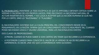 EL PROBABILISMO: MANTIENE LA TESIS ESCÉPTICA DE QUE ES IMPOSIBLE OBTENER CERTEZA SOBRE LA
VERDAD O FALSEDAD DE LOS PROPIOS JUICIOS, PERO RECONOCE LA NECESIDAD NATURAL DE
ACTUAR INSERTAR EN EL HOMBRE, Y ASÍ LLEGA A ACEPTAR QUE LA ACCIÓN HUMANA SE GUIE NO
POR LO CIERTO, SINO LO "RAZONABLE" O "PLAUSIBLE"
EL RACIONALISMO: SOSTIENE QUE LA CAUSA PRINCIPAL DEL CONOCIMIENTO RESIDE EN EL
PENSAMIENTO, EN LA RAZÓN. AFIRMA QUE UN CONOCIMIENTO SÓLO ES REALMENTE TAL, CUANDO
POSEE NECESIDAD LÓGICA Y VALIDEZ UNIVERSAL. PARA LOS RACIONALISTAS EXISTEN
DOS CLASES DE PROPOSICIONES:
• A PRIORI, CUANDO SE PUEDE SABER SI SON CIERTAS SIN TENER QUE RECURRIR A LA EXPERIENCIA.
• A POSTERIORI CUANDO PARA CONOCER EL VALOR DE LA VERDAD SE HA DE RECURRIR A LA
EXPERIENCIA, ES DECIR, UNA VEZ QUE LA EXPERIENCIA HAYA SUCEDIDO.
 