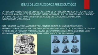 IDEAS DE LOS FILÓSOFOS PRESOCRÁTICOS
LA FILOSOFÍA PRESOCRÁTICA ES UNA DE LAS ETAPAS DE LA FILOSOFÍA ANTIGUA Y SE CARACTERIZA
POR REUNIR AUN GRUPO DE PENSADORES INTERESADOS POR LA BÚSQUEDA DEL ARJÉ O PRINCIPIO
DE TODAS LAS COSAS, PERO A PARTIR DE LA RAZÓN, DEL LOGOS, PRESCINDIENDO DE
EXPLICACIONES MITOLÓGICAS.
ESTA FILOSOFÍA NACE DEL ASOMBRO Y DEL SENTIDO CRÍTICO DE UNOS INTELECTUALES
INTERESADOS POR ENCONTRAR UNA EXPLICACIÓN RACIONAL ACERCA DE LA NATURALEZA Y DE LOS
FENÓMENOS. LA FILOSOFÍA PRESOCRÁTICA NO SE FUNDAMENTA EN EL MITO, SINO EN EL LIBRE
PENSAMIENTO Y CORRESPONDE A LA ETAPA COSMOLÓGICA DEL PENSAMIENTO.
 