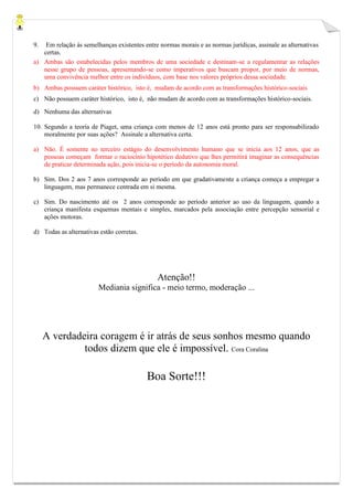9. Em relação às semelhanças existentes entre normas morais e as normas jurídicas, assinale as alternativas
certas.
a) Ambas são estabelecidas pelos membros de uma sociedade e destinam-se a regulamentar as relações
nesse grupo de pessoas, apresentando-se como imperativos que buscam propor, por meio de normas,
uma convivência melhor entre os indivíduos, com base nos valores próprios dessa sociedade.
b) Ambas possuem caráter histórico, isto é, mudam de acordo com as transformações histórico-sociais
c) Não possuem caráter histórico, isto é, não mudam de acordo com as transformações histórico-sociais.
d) Nenhuma das alternativas
10. Segundo a teoria de Piaget, uma criança com menos de 12 anos está pronto para ser responsabilizado
moralmente por suas ações? Assinale a alternativa certa.
a) Não. É somente no terceiro estágio do desenvolvimento humano que se inicia aos 12 anos, que as
pessoas começam formar o raciocínio hipotético dedutivo que lhes permitirá imaginar as consequências
de praticar determinada ação, pois inicia-se o período da autonomia moral.
b) Sim. Dos 2 aos 7 anos corresponde ao período em que gradativamente a criança começa a empregar a
linguagem, mas permanece centrada em si mesma.
c) Sim. Do nascimento até os 2 anos corresponde ao período anterior ao uso da linguagem, quando a
criança manifesta esquemas mentais e simples, marcados pela associação entre percepção sensorial e
ações motoras.
d) Todas as alternativas estão corretas.
Atenção!!
Mediania significa - meio termo, moderação ...
A verdadeira coragem é ir atrás de seus sonhos mesmo quando
todos dizem que ele é impossível. Cora Coralina
Boa Sorte!!!
 
