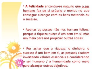 • A Felicidade encontra-se naquilo que o ser 
humano  faz  de  si  próprio  e  menos  no  que 
consegue alcançar com os bens materiais ou 
o sucesso.

•  Apenas  as  posses  não  nos  tornam  felizes, 
porque a riqueza nunca é um bem em si, mas 
um meio para nos propiciar outras coisas.

•  Por  achar  que  a  riqueza,  o  dinheiro,  o 
sucesso é um bem em si, as pessoas acabam 
invertendo valores essenciais e considerando 
o  ser  humano  /  a  humanidade  como  meio 
para alcançar outros objetivos.
 
