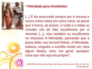 • Felicidade para Aristóteles:

[...] É ela procurada sempre por si mesma e 
nunca como vistas em outra coisa, ao passo 
que à honra, ao prazer, à razão e a todas as 
virtudes  nós  de  fato  escolhemos  por  si 
mesmos  [...],  mas  também  os  escolhemos 
no  interesse  d  felicidade,  pensando  que  a 
posse deles nos tornará felizes. A felicidade, 
todavia, ninguém a escolhe tendo em vista 
algum  destes,  nem,  em  geral,  qualquer 
coisa que não seja ela própria”.

 ARISTÓTELES, Ética a Nicômaco. São Paulo: Abril Cultural, 1973. p. 255. Col. 
                                                             Os Pensadores.
 