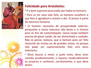 Felicidade para Aristóteles:
• É o bem supremo procurado por todos os homens; 
•  Para  se  ter  uma  vida  feliz,  os  homens  escolhem  o 
que lhes é agradável e evitam a dor. O prazer é parte 
da natureza humana;
•  O  homem  necessita  de  prosperidade  exterior, 
porquanto  a  nossa  natureza  não  basta  a  si  mesma 
para  os  fins  de  contemplação:  nosso  corpo  também 
precisa de gozar saúde, de ser alimentado e cuidado. 
Não  se  pense,  todavia,  que  o  homem  para  ser  feliz 
necessite de muitas ou de grandes coisas, só porque 
não  pode  ser  supremamente  feliz  sem  bens 
exteriores. 
•  Deve  buscar  o  meio:  o  justo  meio,  deve  viver 
usando, prudentemente, a riqueza; moderadamente 
os  prazeres  e  conhecer,  corretamente,  o  que  deve 
temer.
 
