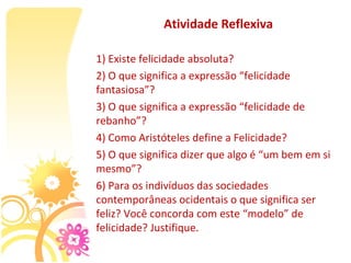 Atividade Reflexiva

1) Existe felicidade absoluta?
2) O que significa a expressão “felicidade 
fantasiosa”?
3) O que significa a expressão “felicidade de 
rebanho”?
4) Como Aristóteles define a Felicidade?
5) O que significa dizer que algo é “um bem em si 
mesmo”?
6) Para os indivíduos das sociedades 
contemporâneas ocidentais o que significa ser 
feliz? Você concorda com este “modelo” de 
felicidade? Justifique.
 