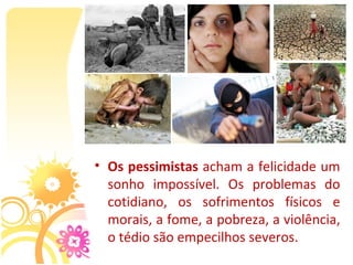 • Os pessimistas acham a felicidade um 
  sonho  impossível.  Os  problemas  do 
  cotidiano,  os  sofrimentos  físicos  e 
  morais, a fome, a pobreza, a violência, 
  o tédio são empecilhos severos.
 