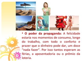•  O poder da propaganda: A  felicidade 
estaria nos momentos de consumo, longe 
do  trabalho,  com  todo  o  conforto  e 
prazer que o dinheiro pode dar, um doce 
“nada  fazer”.  Por  isso  tantos  esperam  as 
férias,  a  aposentadoria  ou  o  prêmio  da 
loteria.
 
