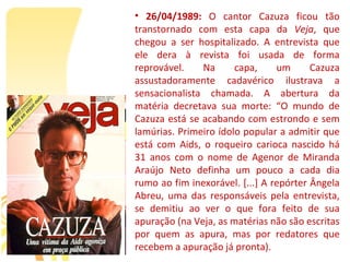• 26/04/1989:  O  cantor  Cazuza  ficou  tão 
transtornado  com  esta  capa  da  Veja,  que 
chegou  a  ser  hospitalizado.  A  entrevista  que 
ele  dera  à  revista  foi  usada  de  forma 
reprovável.      Na      capa,      um      Cazuza 
assustadoramente  cadavérico  ilustrava  a 
sensacionalista  chamada.  A  abertura  da 
matéria  decretava  sua  morte:  “O  mundo  de 
Cazuza está se acabando com estrondo e sem 
lamúrias. Primeiro ídolo popular a admitir que 
está  com  Aids,  o  roqueiro  carioca  nascido  há 
31  anos  com  o  nome  de  Agenor  de  Miranda 
Araújo  Neto  definha  um  pouco  a  cada  dia 
rumo ao fim inexorável. [...] A repórter Ângela 
Abreu,  uma  das  responsáveis  pela  entrevista, 
se  demitiu  ao  ver  o  que  fora  feito  de  sua 
apuração (na Veja, as matérias não são escritas 
por  quem  as  apura,  mas  por  redatores  que 
recebem a apuração já pronta).
 