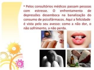 • Pelos consultórios médicos passam pessoas 
com  estresse.  O  enfrentamento  de 
depressões  desemboca  na  banalização  do 
consumo de psicofármacos. Aqui a felicidade  
é  vista  pelo  seu  avesso:  como  a  não  dor,  o 
não sofrimento, a não perda. 
 