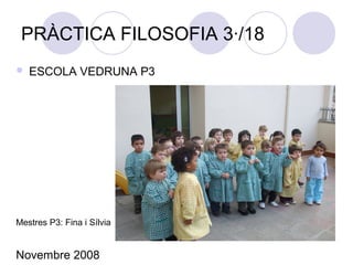 PRÀCTICA FILOSOFIA 3·/18
 ESCOLA VEDRUNA P3
Mestres P3: Fina i Sílvia
Novembre 2008
 