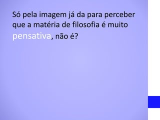 Só pela imagem já da para perceber
que a matéria de filosofia é muito
pensativa, não é?
 