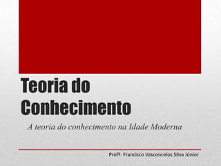 Teoria do
Conhecimento
A teoria do conhecimento na Idade Moderna
Profº. Francisco Vasconcelos Silva Júnior

 
