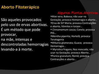 Aborto Fitoterápico
                                     Algumas Plantas Abortivas
                               •Aloe vera; Babosa; não usar na
São aqueles provocados         Gestação; provoca Hemorragia e aborto…
                               •Erva de Stª Maria; provoca Contracções
pelo uso de ervas abortivas.   e aborto, Vómitos e torpor…
É um método que pode           • Cinnamomum cassia; Canela; provoca
                               PIG…
provocar,                      •Mentha piperita; Hortelã; provoca
na mãe, intensas e             Teratogenia
                               •Mikania glomerata; Guaco; provoca
descontroladas hemorragias     Hemorragia…
levando-a à morte.             • Myristica fragans; Noz moscada; não
                               usar na Gestação; provoca Aborto…
                               •Punica granatum; Romã; provoca
                               Contracções e aborto…
 